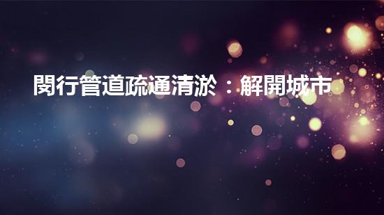 閔行管道疏通清淤：解開城市底下的秘密！